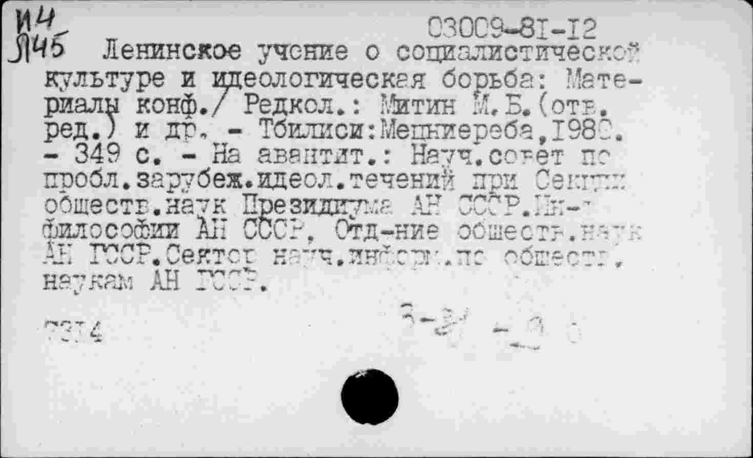 ﻿030С9-81-12
ЧЬ Ленинское учение о социалистическо
культуре и идеологическая борьба: Мате риалы конф./ Редкол.: Е*итин ХБ. (от?., ред.) и др, - Тбилиси:Мецниереба,1980. - 349 с. - На авантлт.: Начч.совет по ппобл.зарубеж.идеол.течений пои Секгугп обществ.наук Президиума АН СССР.Ин-’ философии АН СССР, Отд-ние обшест?.?’-” -Ч ТУ?СР.Сек'т,ст ч'‘'Ч,тгН'1'"Д’	обЕ’*^^'
наукам АН